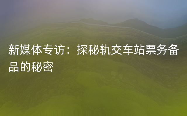 新媒体专访：探秘轨交车站票务备品的秘密