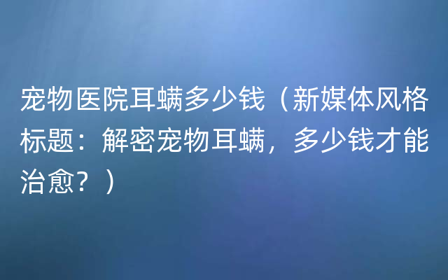 宠物医院耳螨多少钱（新媒体风格标题：解密宠物耳螨，多少钱才能治愈？）