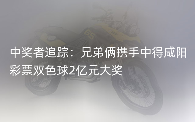 中奖者追踪：兄弟俩携手中得咸阳彩票双色球2亿元大奖