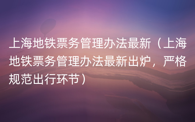 上海地铁票务管理办法最新（上海地铁票务管理办法最新出炉，严格规范出行环节）