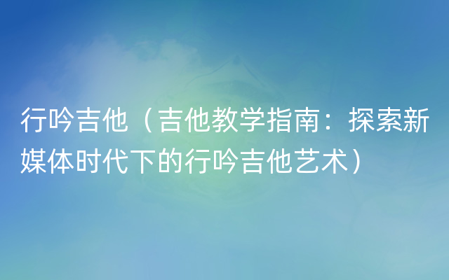 行吟吉他（吉他教学指南：探索新媒体时代下的行吟吉他艺术）