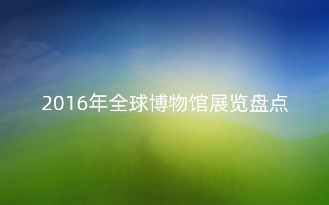 2016年全球博物馆展览盘点