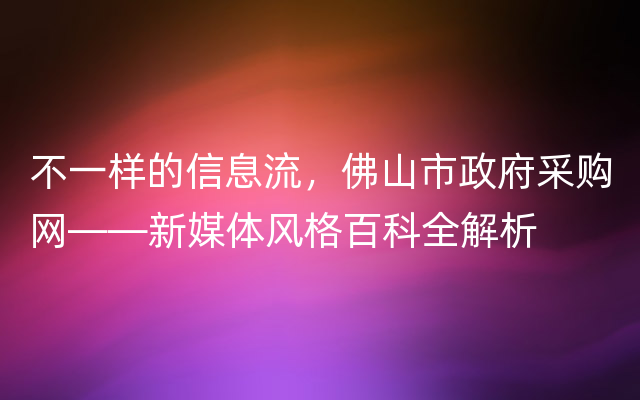 不一样的信息流，佛山市政府采购网——新媒体风格百科全解析