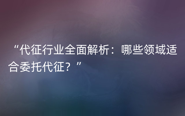 “代征行业全面解析：哪些领域适合委托代征？”