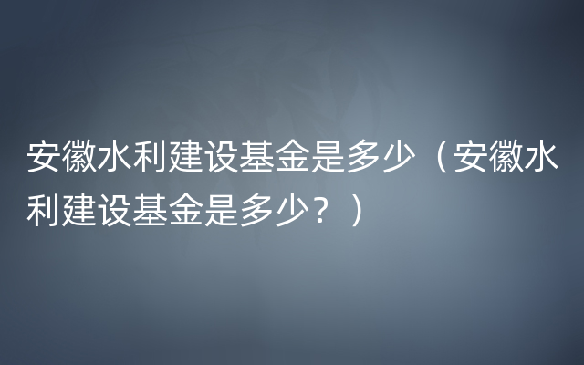 安徽水利建设基金是多少（安徽水利建设基金是多少？）