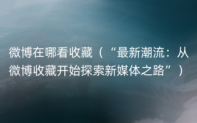 微博在哪看收藏（“最新潮流：从微博收藏开始探索新媒体之路”）