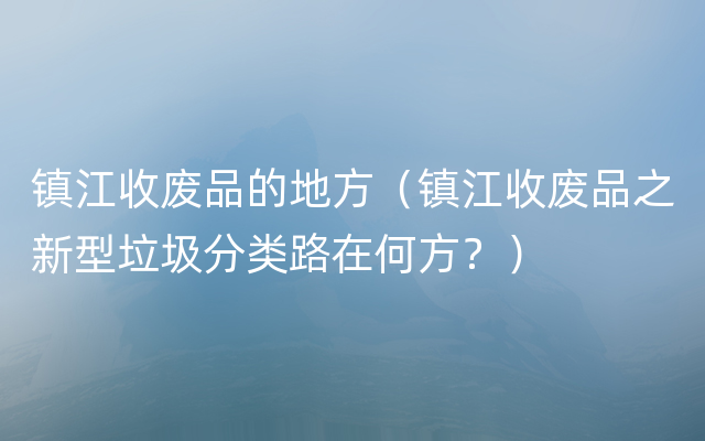 镇江收废品的地方（镇江收废品之新型垃圾分类路在何方？）