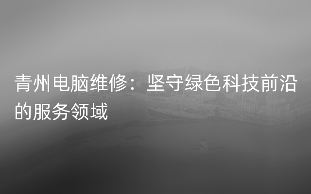 青州电脑维修：坚守绿色科技前沿的服务领域