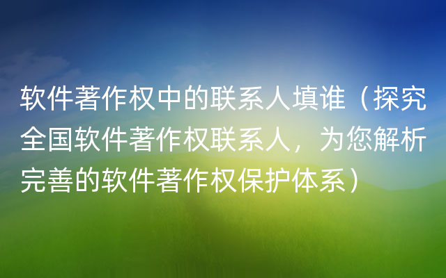 软件著作权中的联系人填谁（探究全国软件著作权联系人，为您解析完善的软件著作权保护