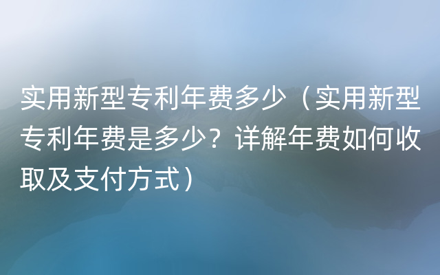 实用新型专利年费多少（实用新型专利年费是多少？详解年费如何收取及支付方式）