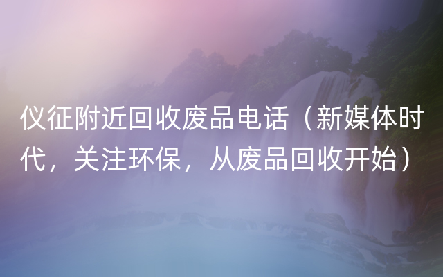 仪征附近回收废品电话（新媒体时代，关注环保，从废品回收开始）