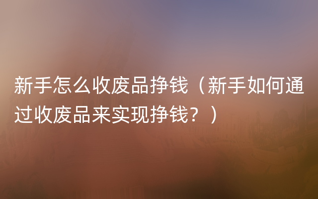 新手怎么收废品挣钱（新手如何通过收废品来实现挣钱？）