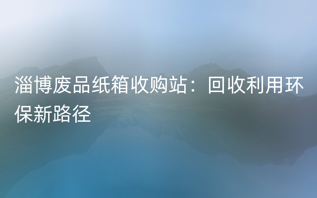 淄博废品纸箱收购站：回收利用环保新路径