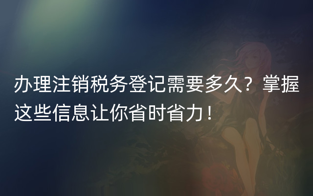 办理注销税务登记需要多久？掌握这些信息让你省时省力！