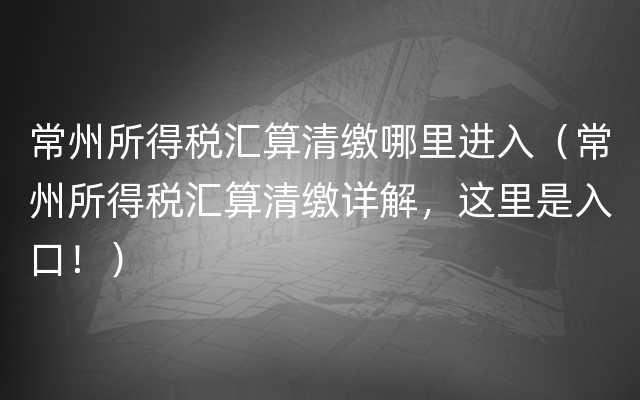 常州所得税汇算清缴哪里进入（常州所得税汇算清缴详解，这里是入口！）