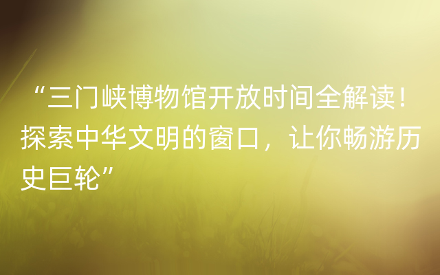 “三门峡博物馆开放时间全解读！探索中华文明的窗口，让你畅游历史巨轮”