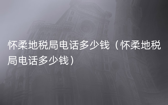 怀柔地税局电话多少钱（怀柔地税局电话多少钱）