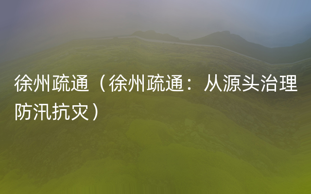 徐州疏通（徐州疏通：从源头治理防汛抗灾）