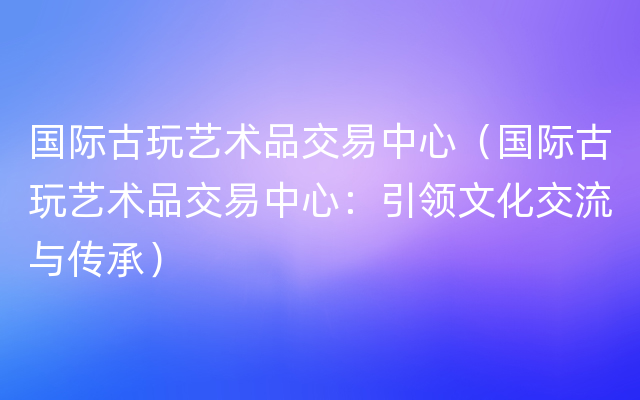 国际古玩艺术品交易中心（国际古玩艺术品交易中心：引领文化交流与传承）