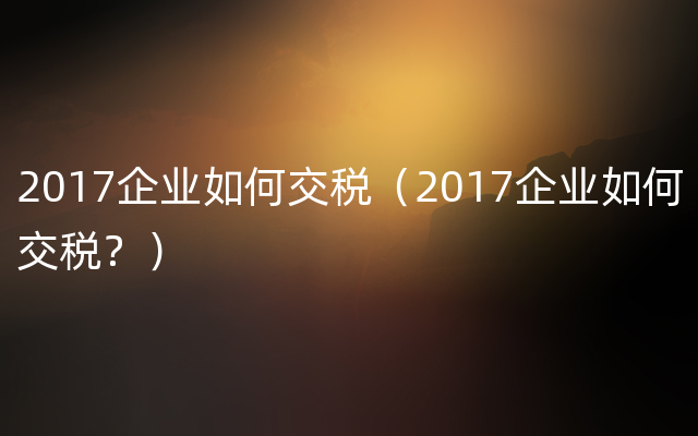 2017企业如何交税（2017企业如何交税？）