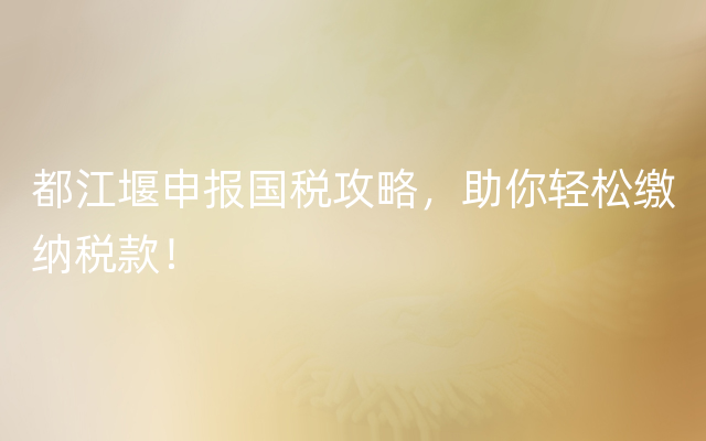 都江堰申报国税攻略，助你轻松缴纳税款！