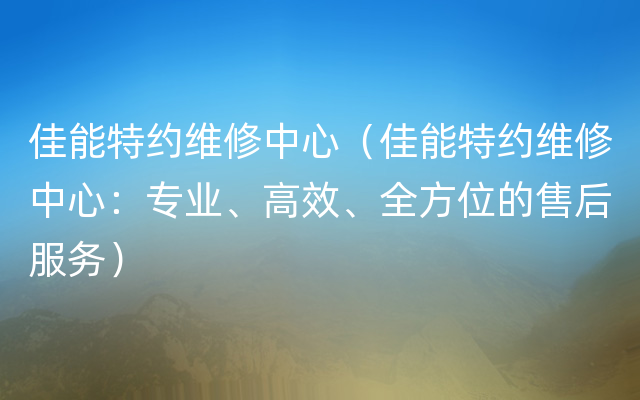 佳能特约维修中心（佳能特约维修中心：专业、高效、全方位的售后服务）