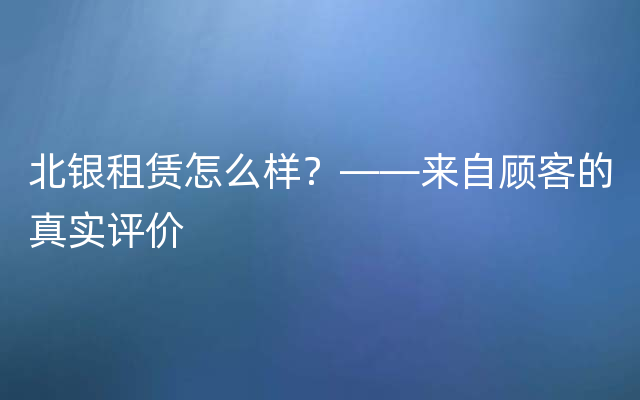 北银租赁怎么样？——来自顾客的真实评价