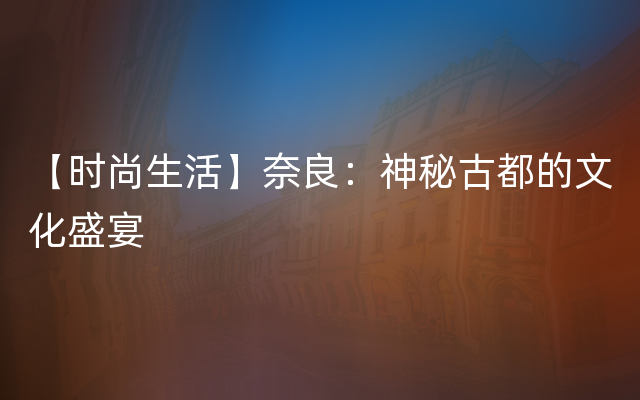 【时尚生活】奈良：神秘古都的文化盛宴