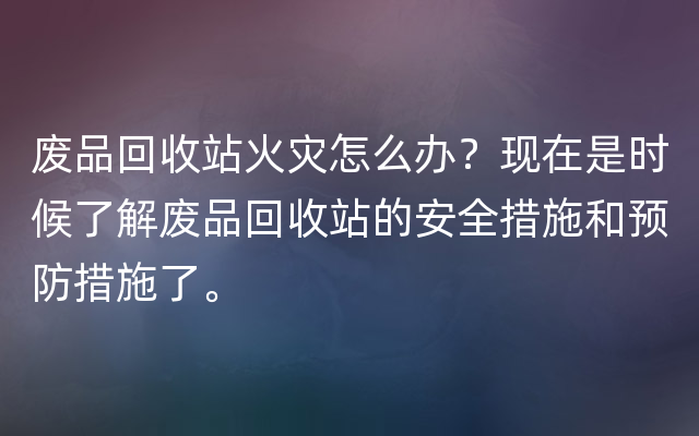 废品回收站火灾怎么办？现在是时候了解废品回收站的安全措施和预防措施了。