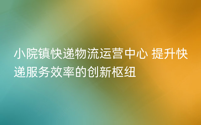 小院镇快递物流运营中心 提升快递服务效率的创新枢纽