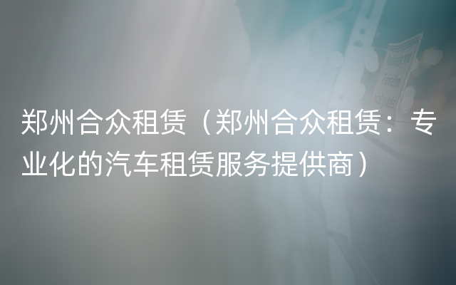 郑州合众租赁（郑州合众租赁：专业化的汽车租赁服务提供商）