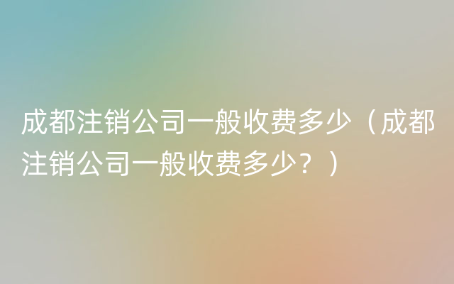 成都注销公司一般收费多少（成都注销公司一般收费多少？）