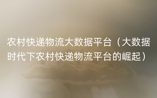 农村快递物流大数据平台（大数据时代下农村快递物流平台的崛起）