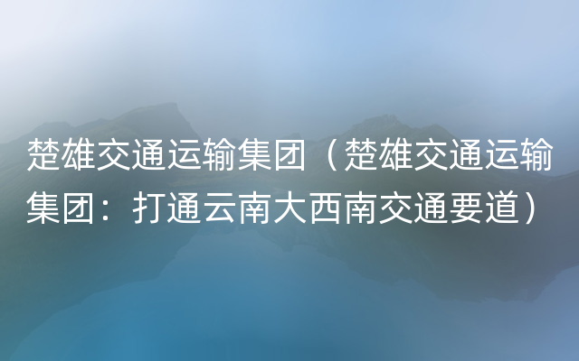 楚雄交通运输集团（楚雄交通运输集团：打通云南大西南交通要道）