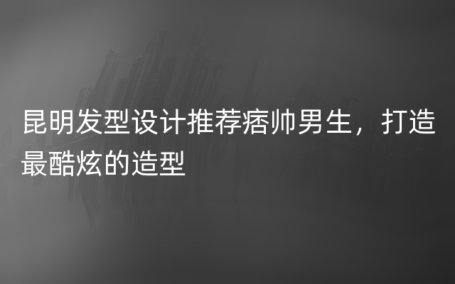 昆明发型设计推荐痞帅男生，打造最酷炫的造型