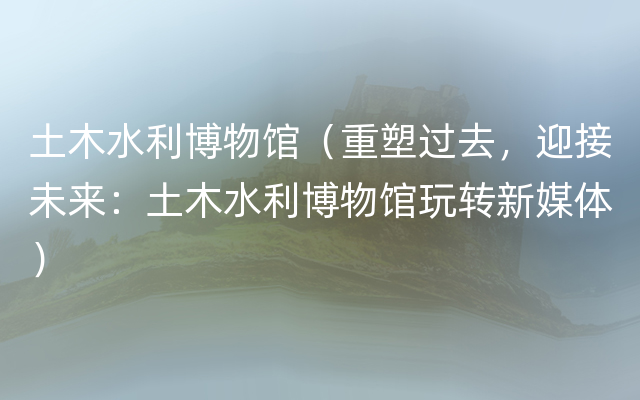 土木水利博物馆（重塑过去，迎接未来：土木水利博