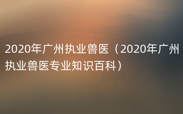 2020年广州执业兽医（2020年广州执业兽医专业知识百科）