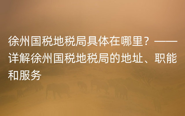 徐州国税地税局具体在哪里？——详解徐州国税地税局的地址、职能和服务