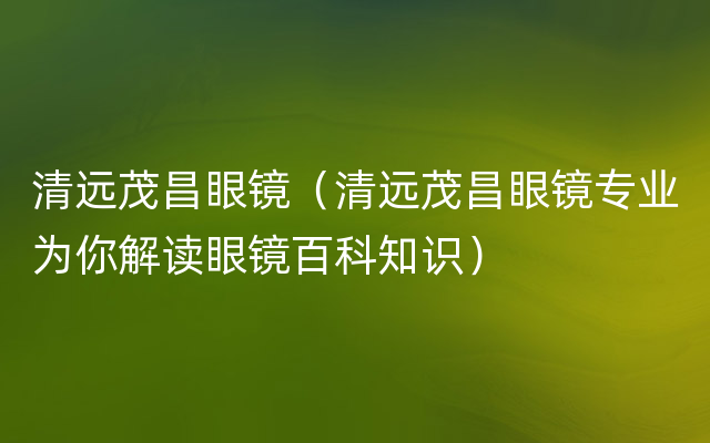 清远茂昌眼镜（清远茂昌眼镜专业为你解读眼镜百科知识）