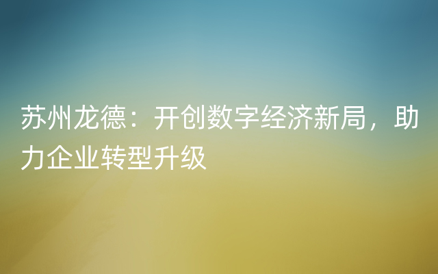 苏州龙德：开创数字经济新局，助力企业转型升级