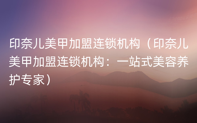 印奈儿美甲加盟连锁机构（印奈儿美甲加盟连锁机构：一站式美容养护专家）