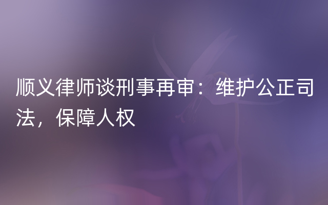 顺义律师谈刑事再审：维护公正司法，保障人权