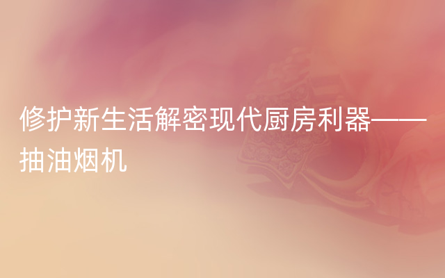 修护新生活解密现代厨房利器——抽油烟机