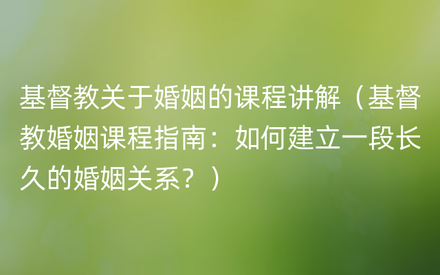 基督教关于婚姻的课程讲解（基督教婚姻课程指南：如何建立一段长久的婚姻关系？）