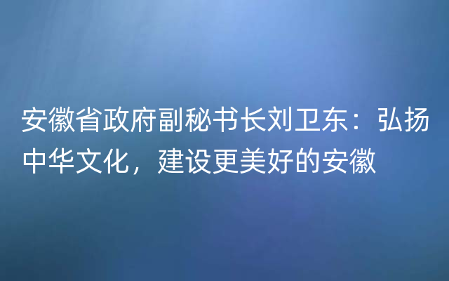 安徽省政府副秘书长刘卫东：弘扬中华文化，建设更美好的安徽