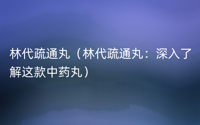 林代疏通丸（林代疏通丸：深入了解这款中药丸）