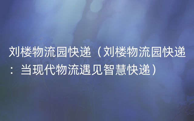 刘楼物流园快递（刘楼物流园快递：当现代物流遇见智慧快递）