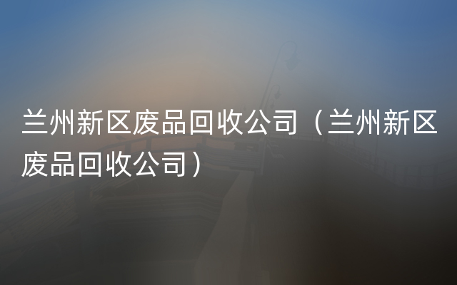 兰州新区废品回收公司（兰州新区废品回收公司）