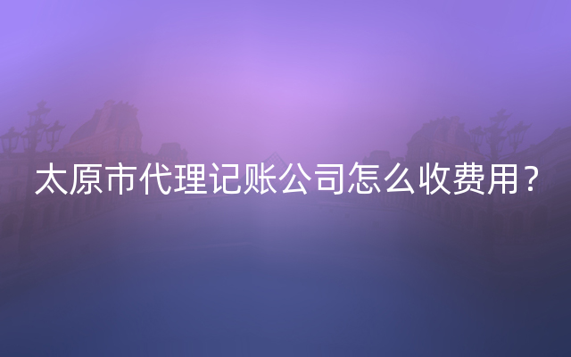 太原市代理记账公司怎么收费用？