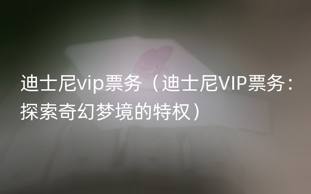 迪士尼vip票务（迪士尼VIP票务：探索奇幻梦境的特